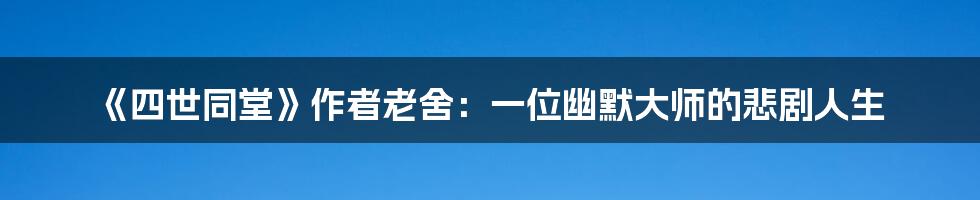 《四世同堂》作者老舍:一位幽默大师的悲剧人生