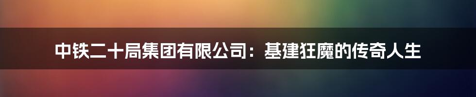 中铁二十局集团有限公司:基建狂魔的传奇人生