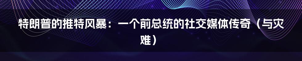 特朗普的推特风暴:一个前总统的社交媒体传奇(与灾难)
