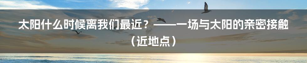 太阳什么时候离我们最近?——一场与太阳的亲密接触(近地点)