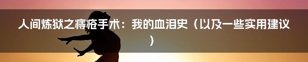 人间炼狱之痔疮手术:我的血泪史(以及一些实用建议)