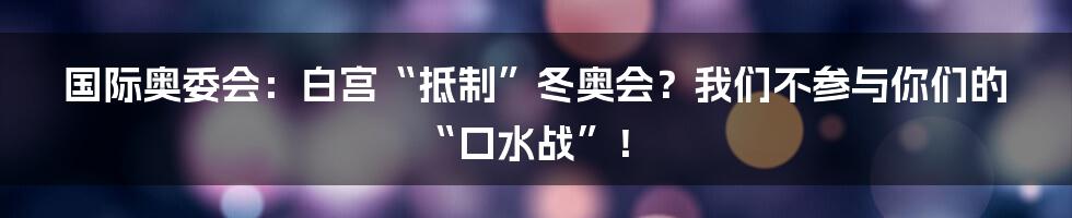国际奥委会:白宫“抵制”冬奥会?我们不参与你们的“口水战”!