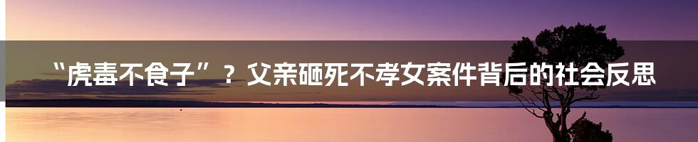 “虎毒不食子”?父亲砸死不孝女案件背后的社会反思