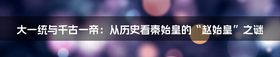 大一统与千古一帝：从历史看秦始皇的“赵始皇”之谜