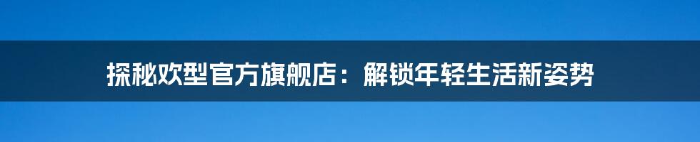 探秘欢型官方旗舰店：解锁年轻生活新姿势