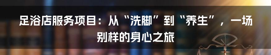 足浴店服务项目:从“洗脚”到“养生”,一场别样的身心之旅
