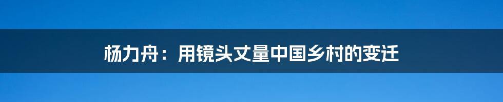 杨力舟:用镜头丈量中国乡村的变迁