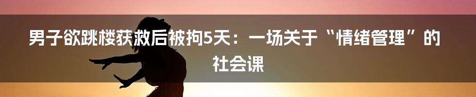 男子欲跳楼获救后被拘5天:一场关于“情绪管理”的社会课