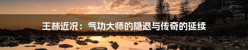 王林近况:气功大师的隐退与传奇的延续
