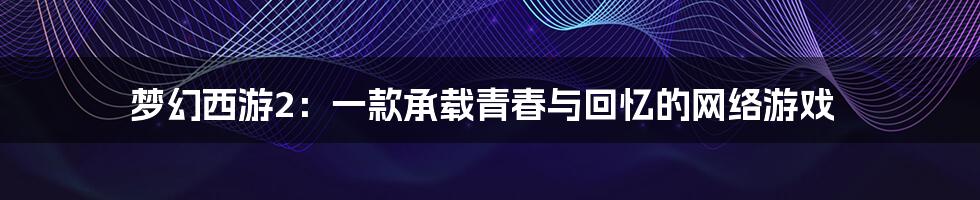 梦幻西游2:一款承载青春与回忆的网络游戏