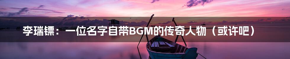 李瑞镖:一位名字自带BGM的传奇人物(或许吧)