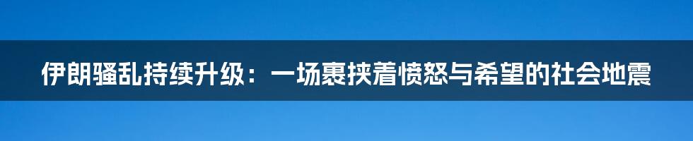 伊朗骚乱持续升级:一场裹挟着愤怒与希望的社会地震