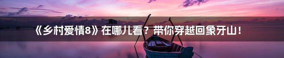 《乡村爱情8》在哪儿看?带你穿越回象牙山!