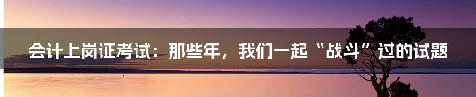 会计上岗证考试：那些年，我们一起“战斗”过的试题