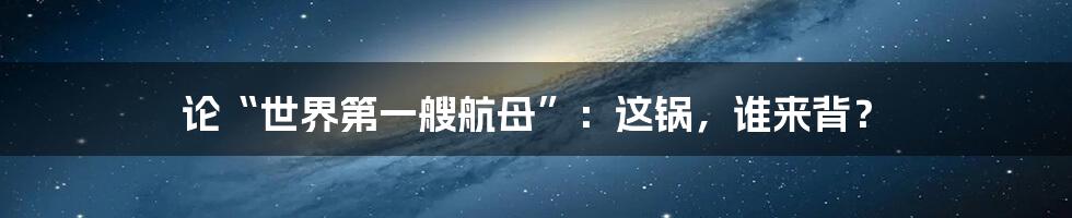 论“世界第一艘航母”:这锅,谁来背?