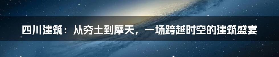 四川建筑：从夯土到摩天，一场跨越时空的建筑盛宴