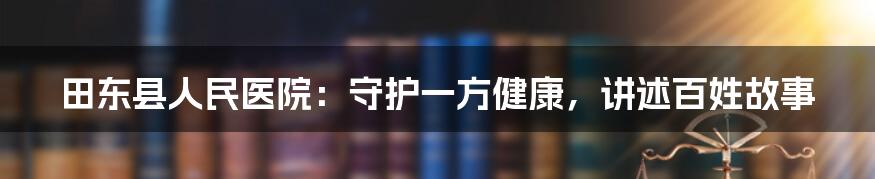 田东县人民医院:守护一方健康,讲述百姓故事