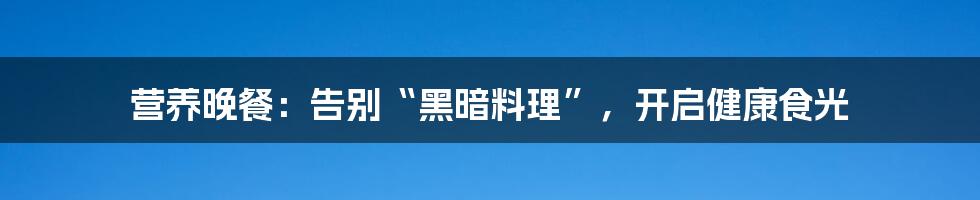 营养晚餐：告别“黑暗料理”，开启健康食光