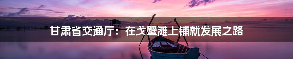 甘肃省交通厅：在戈壁滩上铺就发展之路