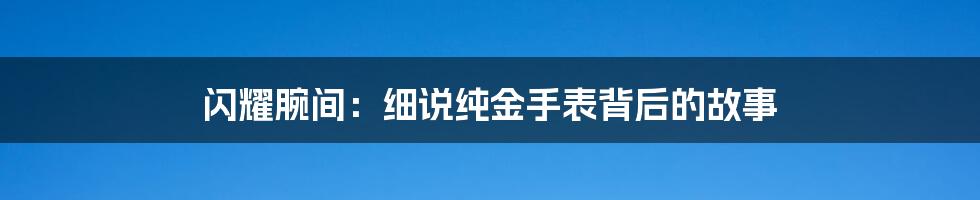 闪耀腕间:细说纯金手表背后的故事