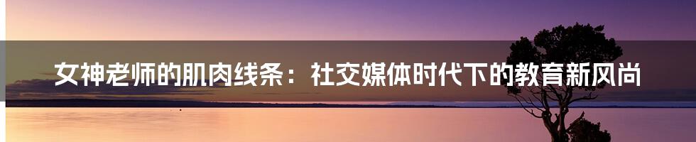 女神老师的肌肉线条:社交媒体时代下的教育新风尚
