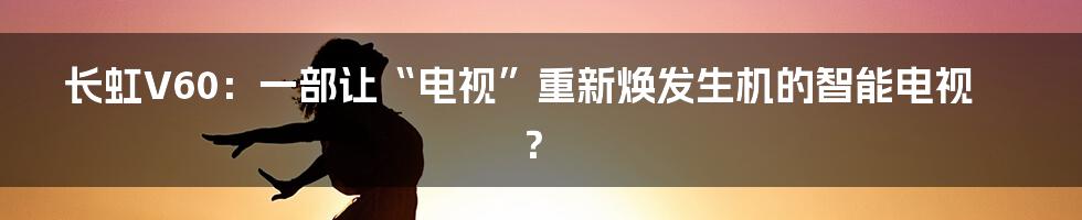 长虹V60:一部让“电视”重新焕发生机的智能电视?