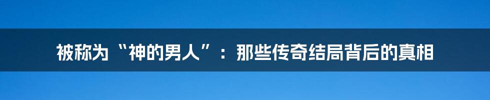 被称为“神的男人”：那些传奇结局背后的真相