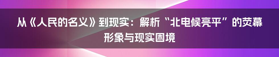 从《人民的名义》到现实：解析“北电候亮平”的荧幕形象与现实困境