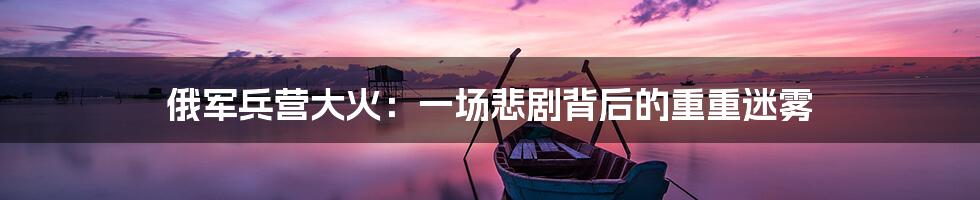 俄军兵营大火：一场悲剧背后的重重迷雾