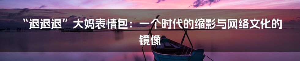 “退退退”大妈表情包：一个时代的缩影与网络文化的镜像