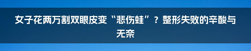 女子花两万割双眼皮变“悲伤蛙”?整形失败的辛酸与无奈
