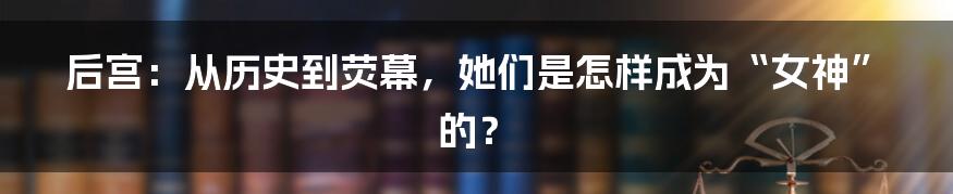 后宫：从历史到荧幕，她们是怎样成为“女神”的？