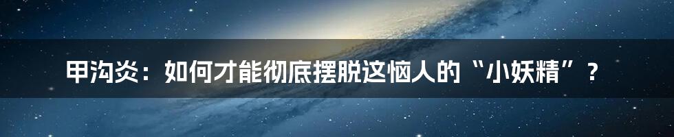 甲沟炎:如何才能彻底摆脱这恼人的“小妖精”?