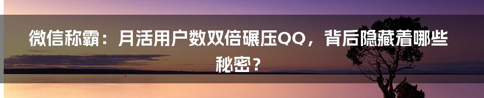 微信称霸:月活用户数双倍碾压QQ,背后隐藏着哪些秘密?