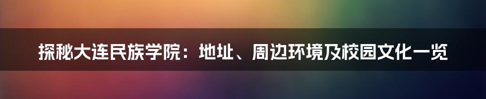 探秘大连民族学院:地址、周边环境及校园文化一览