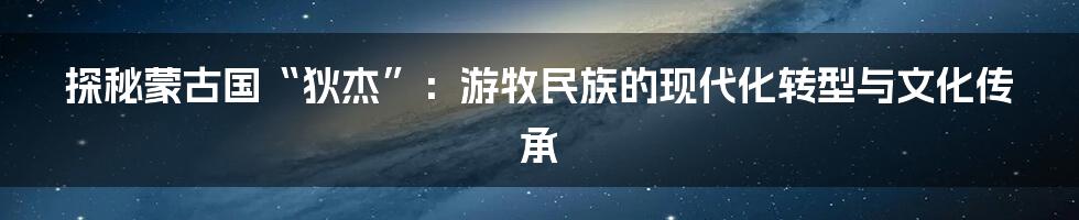 探秘蒙古国“狄杰”:游牧民族的现代化转型与文化传承