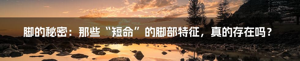 脚的秘密:那些“短命”的脚部特征,真的存在吗?