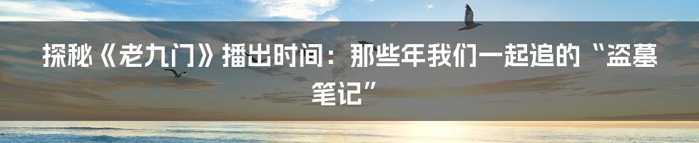 探秘《老九门》播出时间:那些年我们一起追的“盗墓笔记”