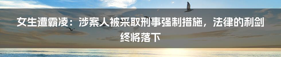 女生遭霸凌:涉案人被采取刑事强制措施,法律的利剑终将落下