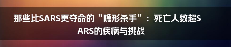 那些比SARS更夺命的“隐形杀手”:死亡人数超SARS的疾病与挑战