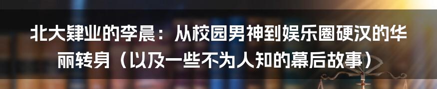 北大肄业的李晨:从校园男神到娱乐圈硬汉的华丽转身(以及一些不为人知的幕后故事)