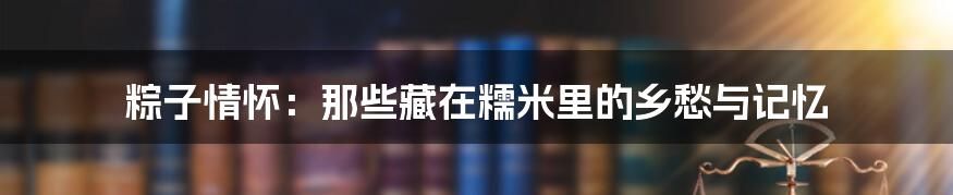 粽子情怀:那些藏在糯米里的乡愁与记忆
