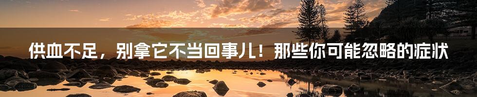 供血不足，别拿它不当回事儿！那些你可能忽略的症状