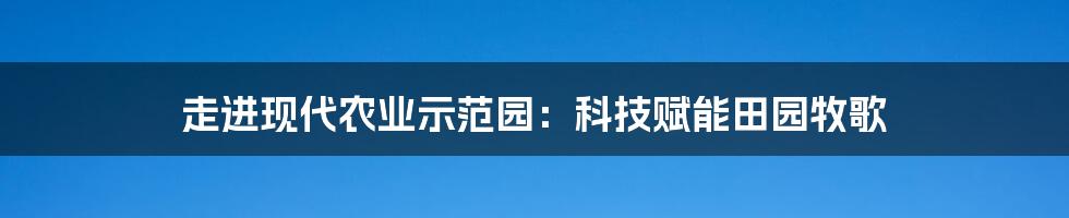 走进现代农业示范园：科技赋能田园牧歌