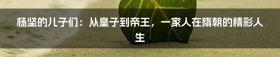 杨坚的儿子们:从皇子到帝王,一家人在隋朝的精彩人生