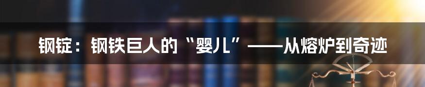 钢锭:钢铁巨人的“婴儿”——从熔炉到奇迹