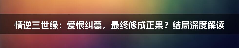情逆三世缘：爱恨纠葛，最终修成正果？结局深度解读