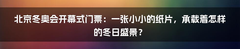 北京冬奥会开幕式门票:一张小小的纸片,承载着怎样的冬日盛景?