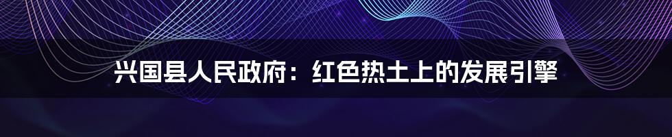 兴国县人民政府：红色热土上的发展引擎