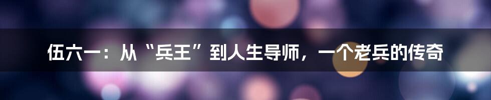 伍六一:从“兵王”到人生导师,一个老兵的传奇